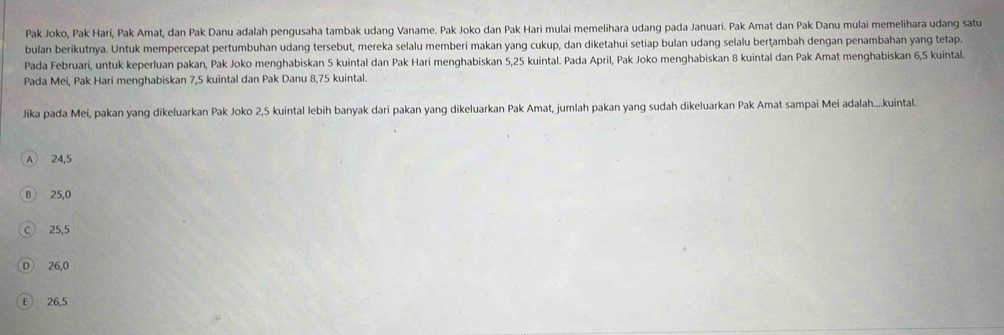 Pak Joko, Pak Hari, Pak Amat, dan Pak Danu adalah pengusaha tambak udang Vaname. Pak Joko dan Pak Hari mulai memelihara udang pada Januari. Pak Amat dan Pak Danu mulai memelihara udang satu
bulan berikutnya. Untuk mempercepat pertumbuhan udang tersebut, mereka selalu memberi makan yang cukup, dan diketahui setiap bulan udang selalu berṭambah dengan penambahan yang tetap.
Pada Februari, untuk keperluan pakan, Pak Joko menghabiskan 5 kuintal dan Pak Hari menghabiskan 5,25 kuintal. Pada April, Pak Joko menghabiskan 8 kuintal dan Pak Amat menghabiskan 6,5 kuintal.
Pada Mei, Pak Hari menghabiskan 7,5 kuintal dan Pak Danu 8,75 kuintal.
Jika pada Mei, pakan yang dikeluarkan Pak Joko 2, 5 kuintal lebih banyak dari pakan yang dikeluarkan Pak Amat, jumlah pakan yang sudah dikeluarkan Pak Amat sampai Mei adalah....kuintal.
A 24, 5
B 25,0
C 25,5
D 26,0
E ) 26, 5