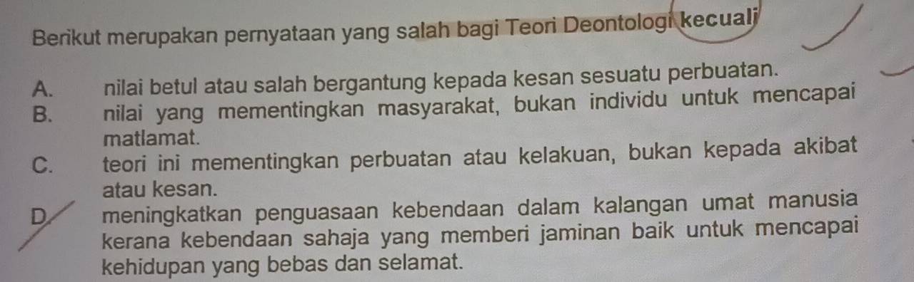 Berikut merupakan pernyataan yang salah bagi Teori Deontologi kecuali
A. nilai betul atau salah bergantung kepada kesan sesuatu perbuatan.
B. nilai yang mementingkan masyarakat, bukan individu untuk mencapai
matlamat.
C. teori ini mementingkan perbuatan atau kelakuan, bukan kepada akibat
atau kesan.
D meningkatkan penguasaan kebendaan dalam kalangan umat manusia
kerana kebendaan sahaja yang memberi jaminan baik untuk mencapai
kehidupan yang bebas dan selamat.