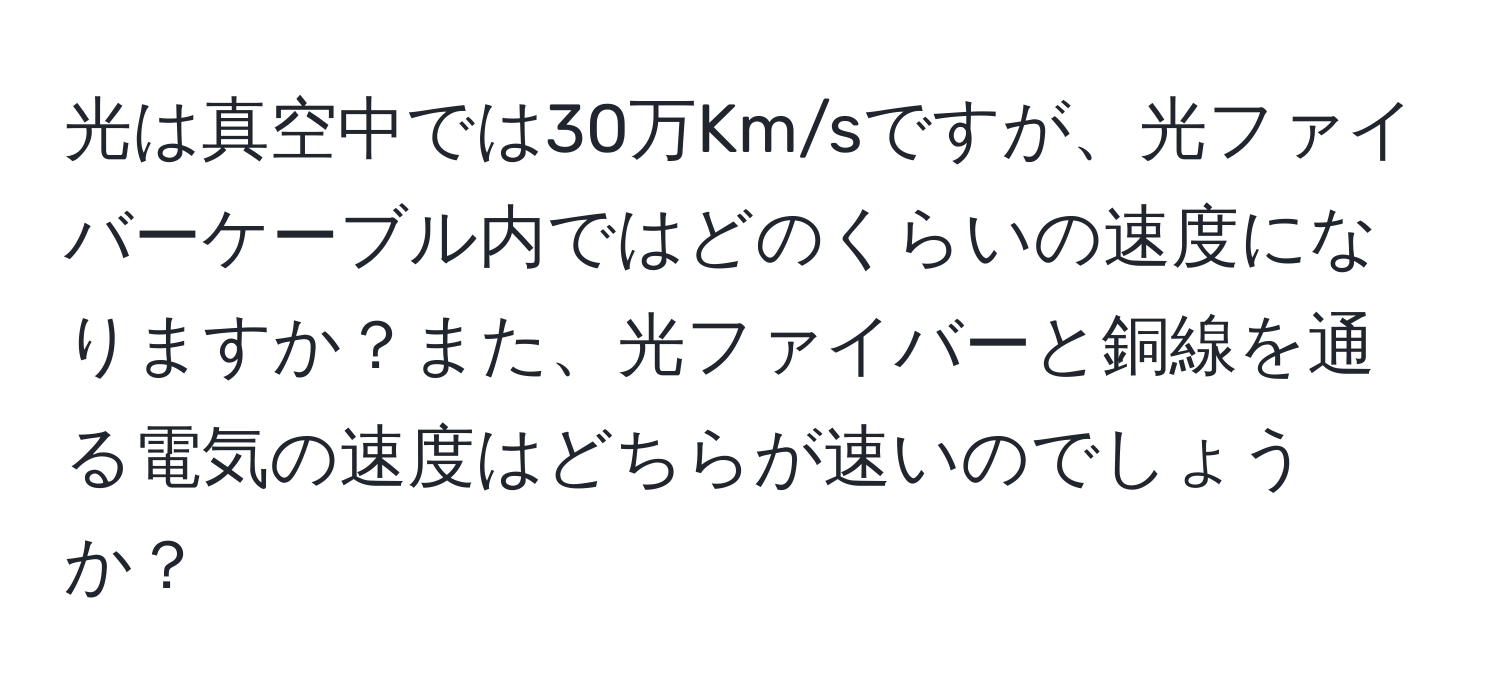 光は真空中では30万Km/sですが、光ファイバーケーブル内ではどのくらいの速度になりますか？また、光ファイバーと銅線を通る電気の速度はどちらが速いのでしょうか？