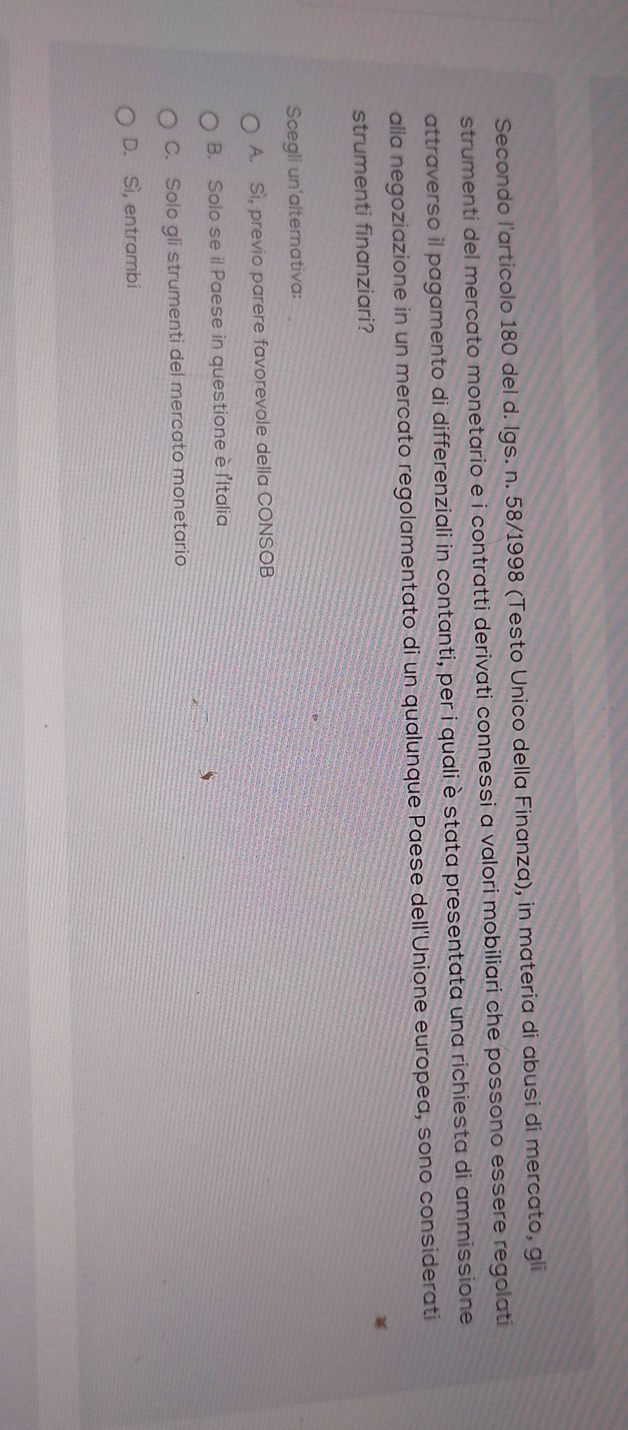 Secondo l'articolo 180 del d. Igs. n. 58/1998 (Testo Unico della Finanza), in materia di abusi di mercato, gli
strumenti del mercato monetario e i contratti derivati connessi a valori mobiliari che possono essere regolati
attraverso il pagamento di differenziali in contanti, per i quali è stata presentata una richiesta di ammissione
alla negoziazione in un mercato regolamentato di un qualunque Paese dell'Unione europea, sono considerati
strumenti finanziari?
Scegli un'alternativa:
A. Sì, previo parere favorevole della CONSOB
B. Solo se il Paese in questione è l'Italia
C. Solo gli strumenti del mercato monetario
D. Sì, entrambi