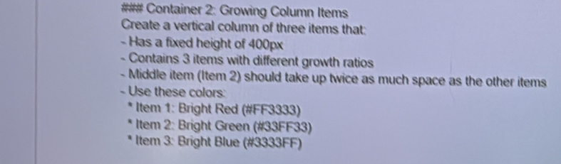 ### Container 2: Growing Column Items 
Create a vertical column of three items that: 
- Has a fixed height of 400px
- Contains 3 items with different growth ratios 
- Middle item (Item 2) should take up twice as much space as the other items 
- Use these colors: 
* Item 1: Bright Red (#FF3333) 
Item 2: Bright Green (# 33FF33) 
Item 3: Bright Blue (# 3333FF)