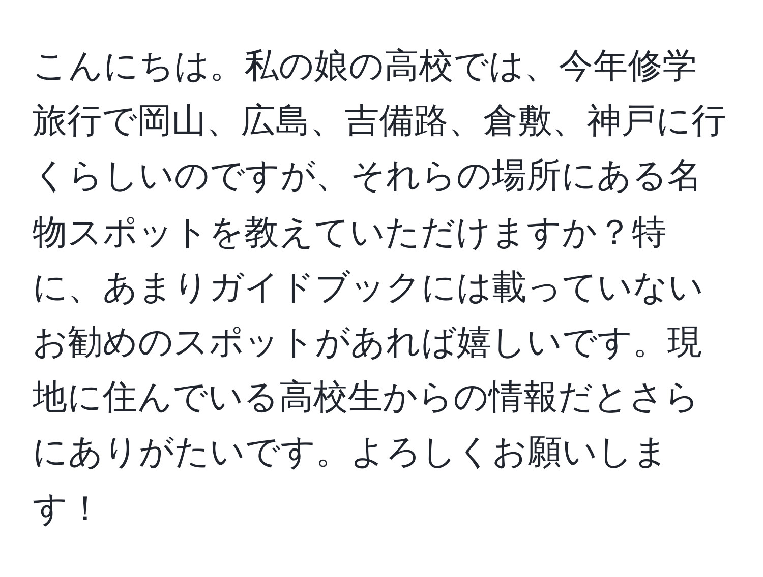 こんにちは。私の娘の高校では、今年修学旅行で岡山、広島、吉備路、倉敷、神戸に行くらしいのですが、それらの場所にある名物スポットを教えていただけますか？特に、あまりガイドブックには載っていないお勧めのスポットがあれば嬉しいです。現地に住んでいる高校生からの情報だとさらにありがたいです。よろしくお願いします！