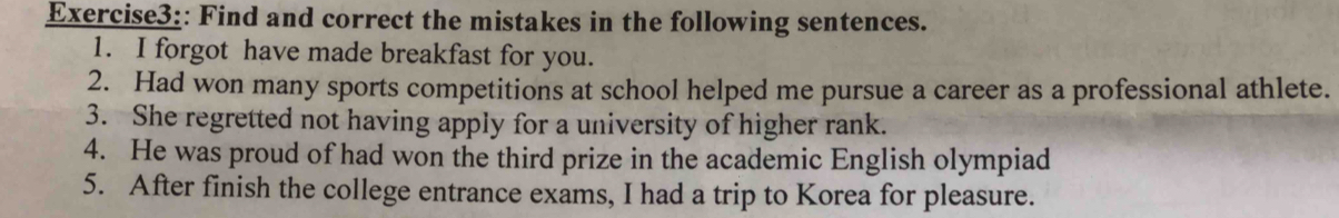 Find and correct the mistakes in the following sentences. 
1. I forgot have made breakfast for you. 
2. Had won many sports competitions at school helped me pursue a career as a professional athlete. 
3. She regretted not having apply for a university of higher rank. 
4. He was proud of had won the third prize in the academic English olympiad 
5. After finish the college entrance exams, I had a trip to Korea for pleasure.