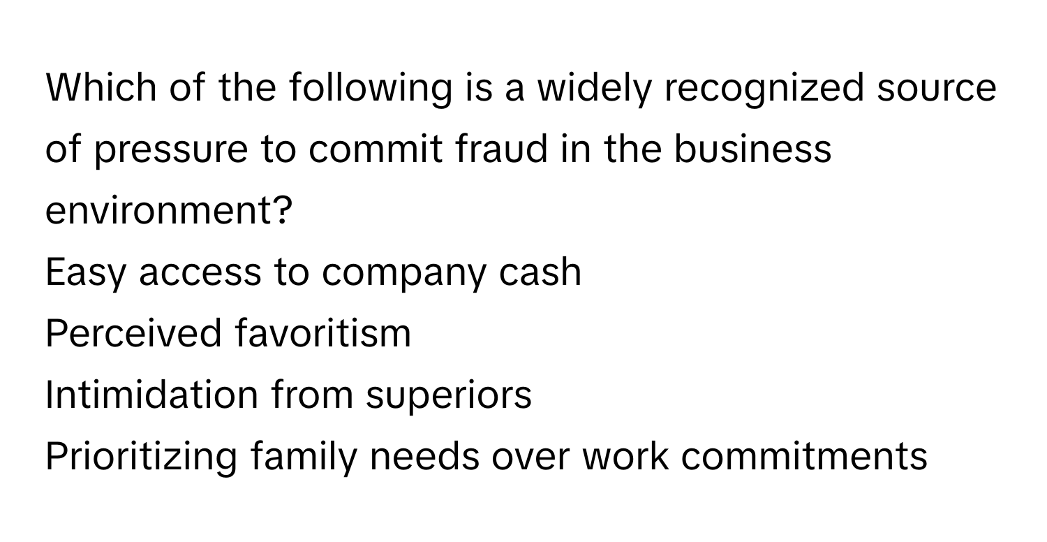 Which of the following is a widely recognized source of pressure to commit fraud in the business environment?

Easy access to company cash
Perceived favoritism
Intimidation from superiors
Prioritizing family needs over work commitments