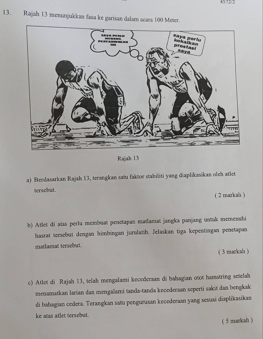 4572/2 
13. Rajah 13 menunjukkan fasa ke garisan dalam acara 100 Meter. 
Rajah 13 
a) Berdasarkan Rajah 13, terangkan satu faktor stabiliti yang diaplikasikan oleh atlet 
tersebut. 
( 2 markah ) 
b) Atlet di atas perlu membuat penetapan matlamat jangka panjang untuk memenuhi 
hasrat tersebut dengan bimbingan jurulatih. Jelaskan tiga kepentingan penetapan 
matlamat tersebut. 
( 3 markah ) 
c) Atlet di Rajah 13, telah mengalami kecederaan di bahagian otot hamstring setelah 
menamatkan larian dan mengalami tanda-tanda kecederaan seperti sakit dan bengkak 
di bahagian cedera. Terangkan satu pengurusan kecederaan yang sesuai diaplikasikan 
ke atas atlet tersebut. 
( 5 markah )