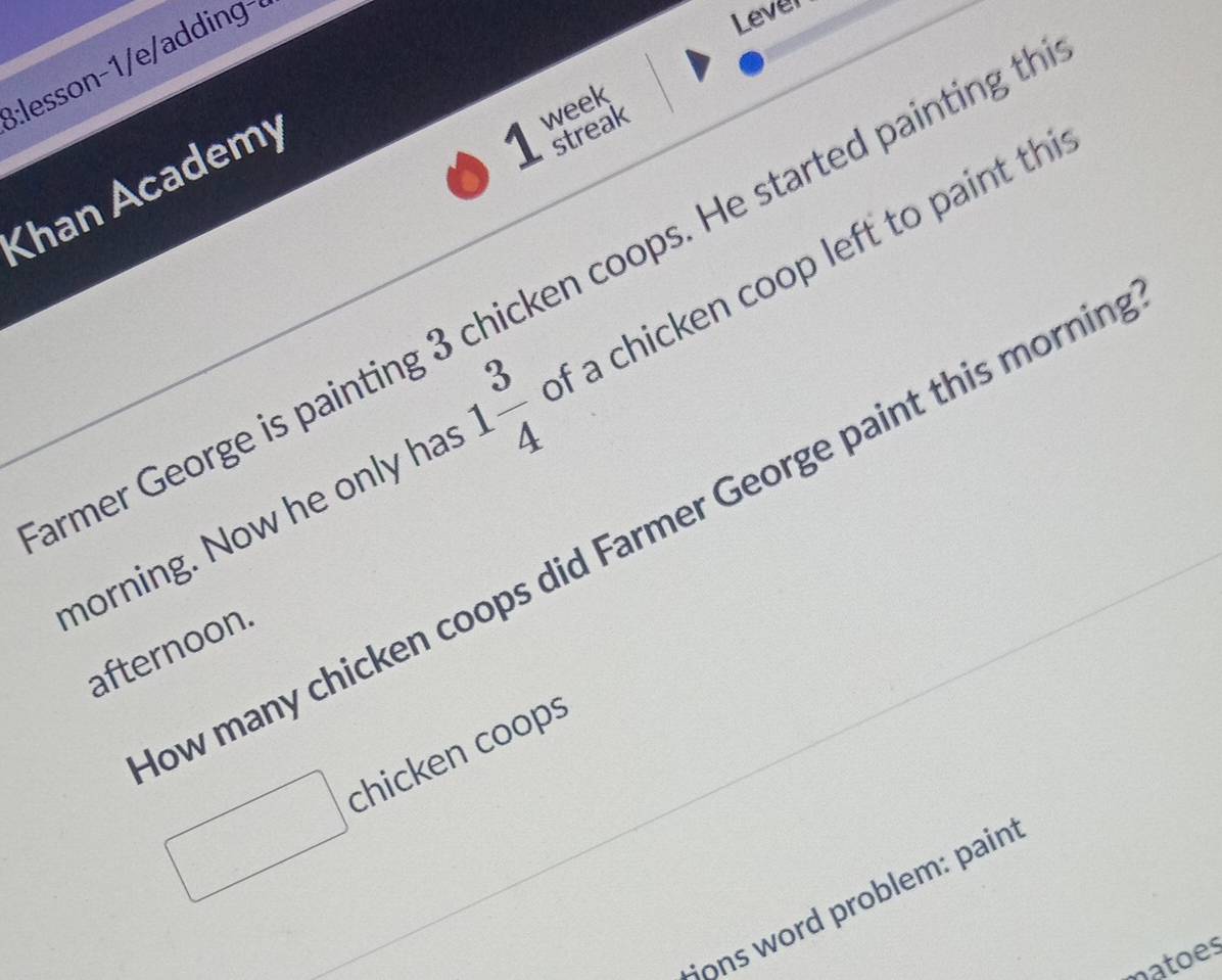 B:lesson-1/e/addin 
Lever 
Khan Academy 
1 week 
streak 
rmer George is painting 3 chicken coops. He started painting t 
morning. Now he only ha 1 3/4  of a chicken coop left to paint th 
ow many chicken coops did Farmer George paint this mornin 
afternoon 
chicken coop 
* ons word problem: pain 
natoes