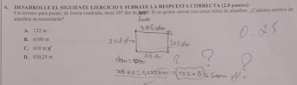 DESARROLLE EL SIGUIENTE EJERCICIO Y SUBRAVE LA RESPUESTA CORRECTA (2.0 puntos)
alambre se necesitarán? Um terreno para pastar, de forna cuadrada, tiene 305 em de larão. Si se quiere cerear com cinco hilos de alambre. ¿Cuantos metros de
A. 122 m
B. 6100 m
C. 610 m
D. 930.25 m