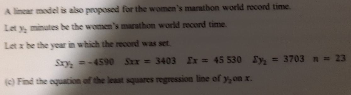 A linear model is also proposed for the women’s marathon world record time. 
Lot y_2 minutes be the women's marathon world record time. 
Let x be the year in which the record was set,
Sxy_2=-4590Sxx=3403 sumlimits x=45530 sumlimits y_2=3703n=23
(c) Find the equation of the least squares regression line of y_2 c n x.