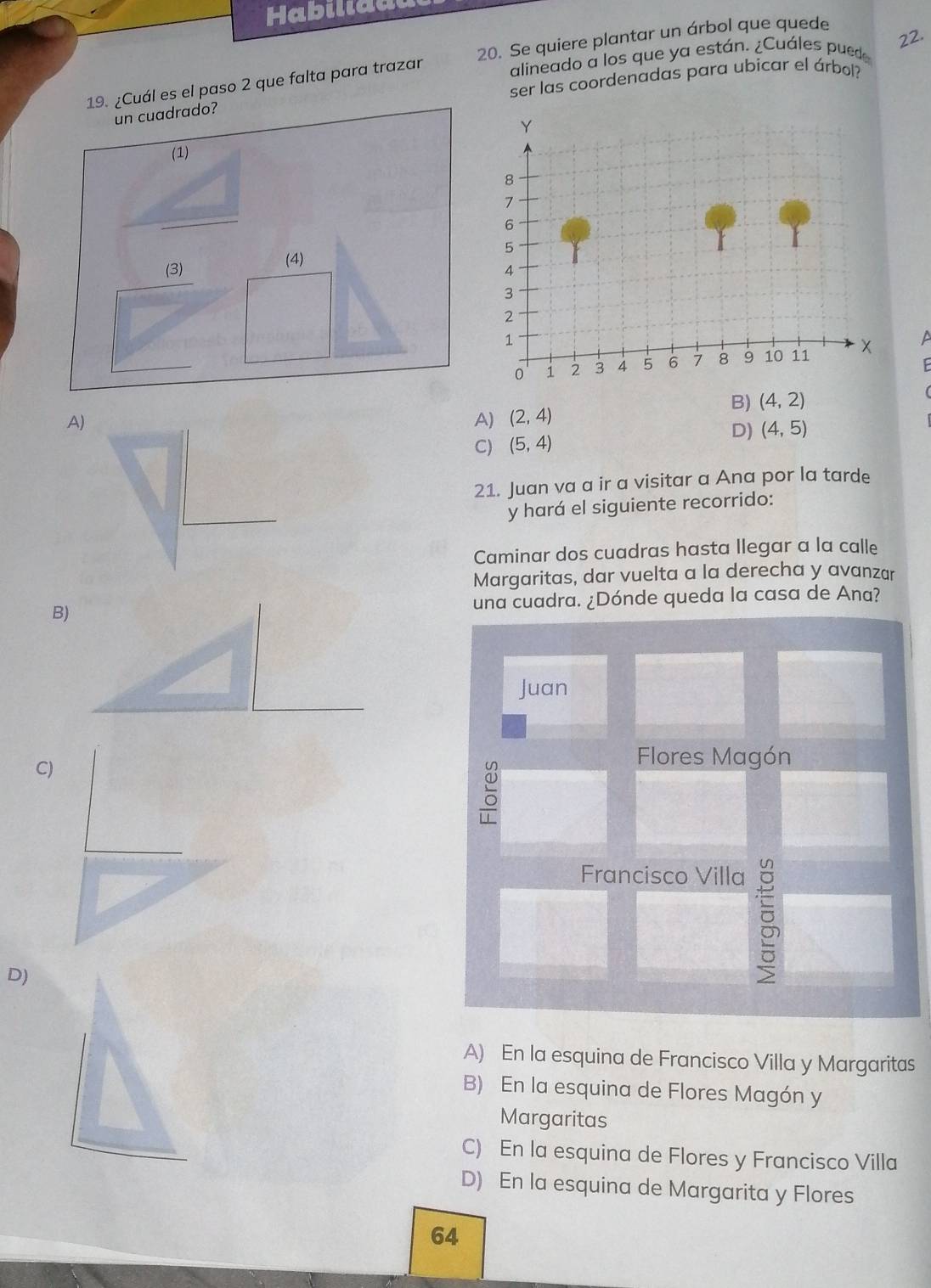 Habiliddu
alineado a los que ya están. ¿Cuáles pued 22.
19. ¿Cuál es el paso 2 que falta para trazar 20. Se quiere plantar un árbol que quede
ser las coordenadas para ubicar el árbol?
un cuadrado?
(1) 
(4)
(3) 
a
B) (4,2)
A)
A) (2,4)
D) (4,5)
C) (5,4)
21. Juan va a ir a visitar a Ana por la tarde
y hará el siguiente recorrido:
Caminar dos cuadras hasta llegar a la calle
Margaritas, dar vuelta a la derecha y avanzar
B)una cuadra. ¿Dónde queda la casa de Ana?
Juan
C)
Flores Magón
Francisco Villa
D)

A) En la esquina de Francisco Villa y Margaritas
B) En la esquina de Flores Magón y
Margaritas
C) En la esquina de Flores y Francisco Villa
D) En la esquina de Margarita y Flores
64