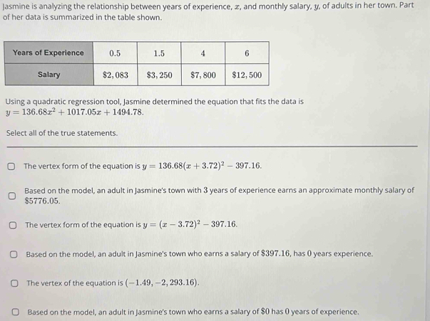 Jasmine is analyzing the relationship between years of experience, æ, and monthly salary, y, of adults in her town. Part
of her data is summarized in the table shown.
Using a quadratic regression tool, Jasmine determined the equation that fits the data is
y=136.68x^2+1017.05x+1494.78. 
Select all of the true statements.
The vertex form of the equation is y=136.68(x+3.72)^2-397.16. 
Based on the model, an adult in Jasmine's town with 3 years of experience earns an approximate monthly salary of
$5776.05.
The vertex form of the equation is y=(x-3.72)^2-397.16.
Based on the model, an adult in Jasmine's town who earns a salary of $397.16, has 0 years experience.
The vertex of the equation is (-1.49,-2,293.16).
Based on the model, an adult in Jasmine's town who earns a salary of $0 has 0 years of experience.