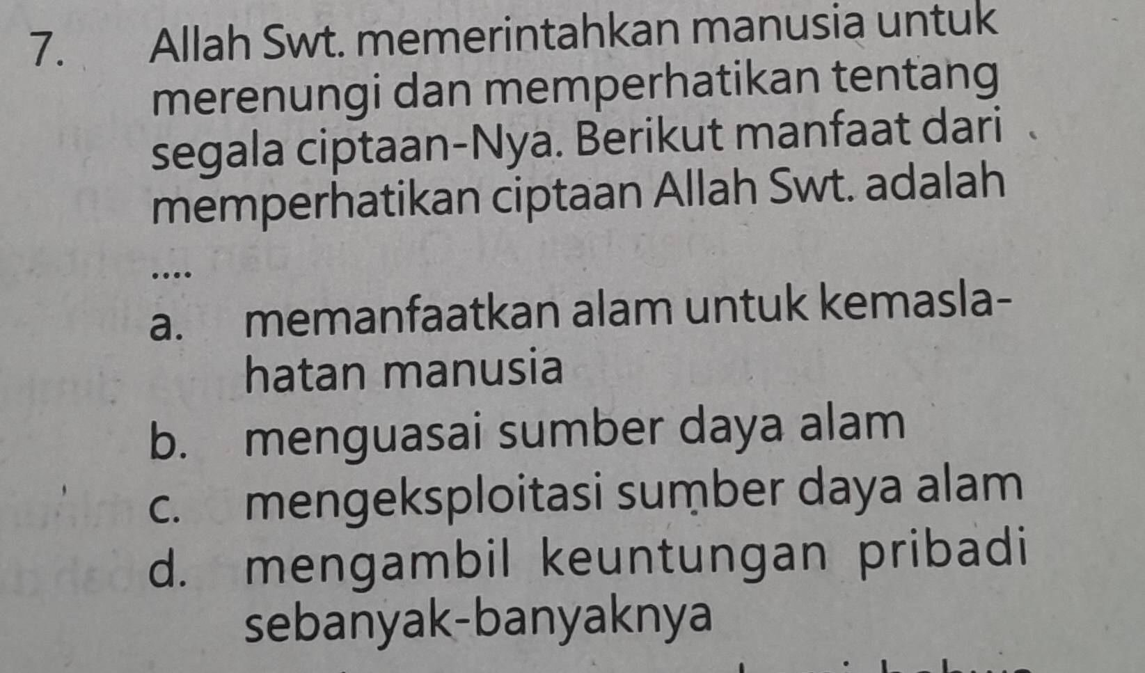 Allah Swt. memerintahkan manusia untuk
merenungi dan memperhatikan tentang
segala ciptaan-Nya. Berikut manfaat dari
memperhatikan ciptaan Allah Swt. adalah
…
a. memanfaatkan alam untuk kemasla-
hatan manusia
b. menguasai sumber daya alam
c. mengeksploitasi sumber daya alam
d. mengambil keuntungan pribadi
sebanyak-banyaknya