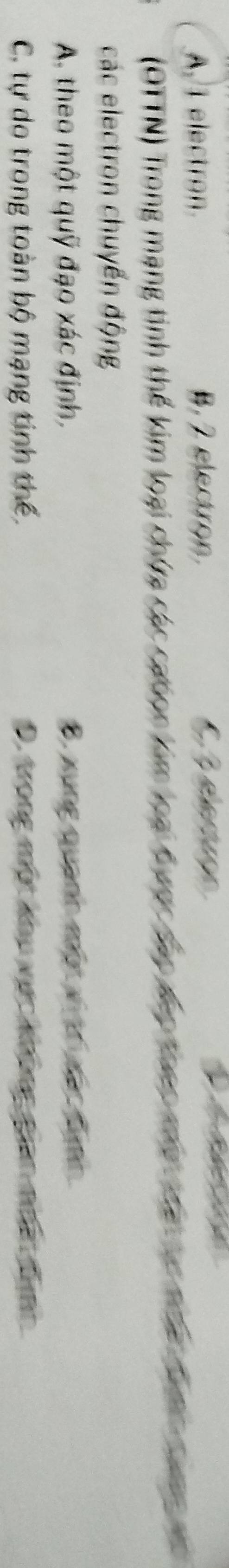 A 1 electron B, 2 electro. 6 3 eleruçe
(OTTN) Trong mạng tinh thể kim loại chứa các caton kim loạ Kany Âac lc đoac moa cha ca nha b c a 
các electron chuyển động
A. theo một quỹ đạo xác định, B. xung quanh một vị trị xấc Bình
C. tự do trong toàn bộ mạng tinh thể. D. trong một khu vực không gian nhất đh
