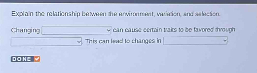 Explain the relationship between the environment, variation, and selection. 
Changing □ can cause certain traits to be favored through
□. . This can lead to changes in □
DONE