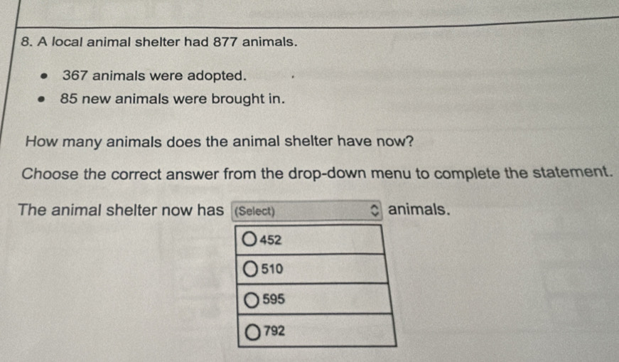 A local animal shelter had 877 animals.
367 animals were adopted.
85 new animals were brought in. 
How many animals does the animal shelter have now? 
Choose the correct answer from the drop-down menu to complete the statement. 
The animal shelter now has (Select) animals.