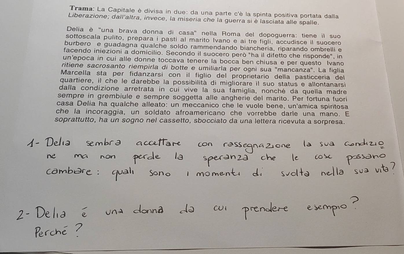 Trama: La Capitale è divisa in due: da una parte c'è la spinta positiva portata dalla 
Liberazione; dall'altra, invece, la miseria che la guerra siè lasciata alle spalle. 
Delia è "una brava donna di casa" nella Roma del dopoguerra: tiene il suo 
sottoscala pulito, prepara i pasti al marito Ivano e ai tre figli, accudisce il suocero 
burbero e guadagna qualche soldo rammendando biancheria, riparando ombrelli e 
facendo iniezioni a domicilio. Secondo il suocero però "ha il difetto che risponde", in 
un'epoca in cui alle donne toccava tenere la bocca ben chiusa e per questo Ivano 
ritiene sacrosanto riempirla di botte e umiliarla per ogni sua "mancanza". La figlia 
Marcella sta per fidanzarsi con il figlio del proprietario della pasticceria del 
quartiere, il che le darebbe la possibilità di migliorare il suo status e allontanarsi 
dalla condizione arretrata in cui vive la sua famiglia, nonché da quella madre 
sempre in grembiule e sempre soggetta alle angherie del marito. Per fortuna fuori 
casa Delia ha qualche alleato: un meccanico che le vuole bene, un'amica spiritosa 
che la incoraggia, un soldato afroamericano che vorrebbe darle una mano. E 
soprattutto, ha un sogno nel cassetto, sbocciato da una lettera ricevuta a sorpresa.