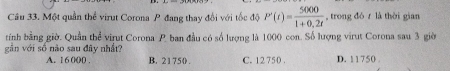 Một quần thể virut Corona P đang thay đổi với tốc độ P'(t)= 5000/1+0.2t  , trong dó r là thời gian
tính bằng giờ. Quần thể virut Corona P. ban đầu có số lượng là 1000 con. Số lượng virut Corona sau 3 giờ
gần với số nào sau đây nhất? D. 11750
A. 16 000. B. 21750. C. 12 750.
