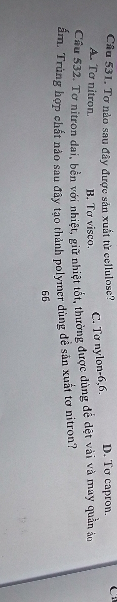 Tơ nào sau đây được sản xuất từ cellulose? D. Tơ capron.
C:
A. Tơ nitron. B. Tơ visco.
C. Tơ nylon -6,6.
Câu 532. Tơ nitron dai, bền với nhiệt, giữ nhiệt tốt, thường được dùng để dệt vải và may quần áo
ấm. Trùng hợp chất nào sau đây tạo thành polymer dùng đề sản xuất tơ nitron?
66