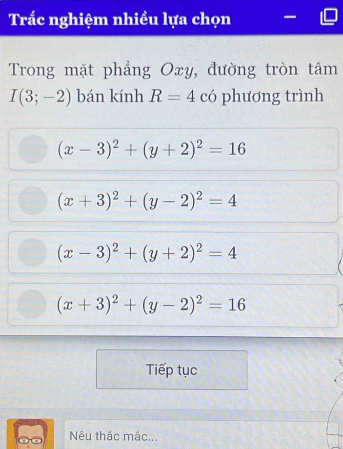 Trắc nghiệm nhiều lựa chọn
Trong mặt phẳng Oxy, đường tròn tâm
I(3;-2) bán kính R=4 có phương trình
(x-3)^2+(y+2)^2=16
(x+3)^2+(y-2)^2=4
(x-3)^2+(y+2)^2=4
(x+3)^2+(y-2)^2=16
Tiếp tục
Nêu thắc mắc...