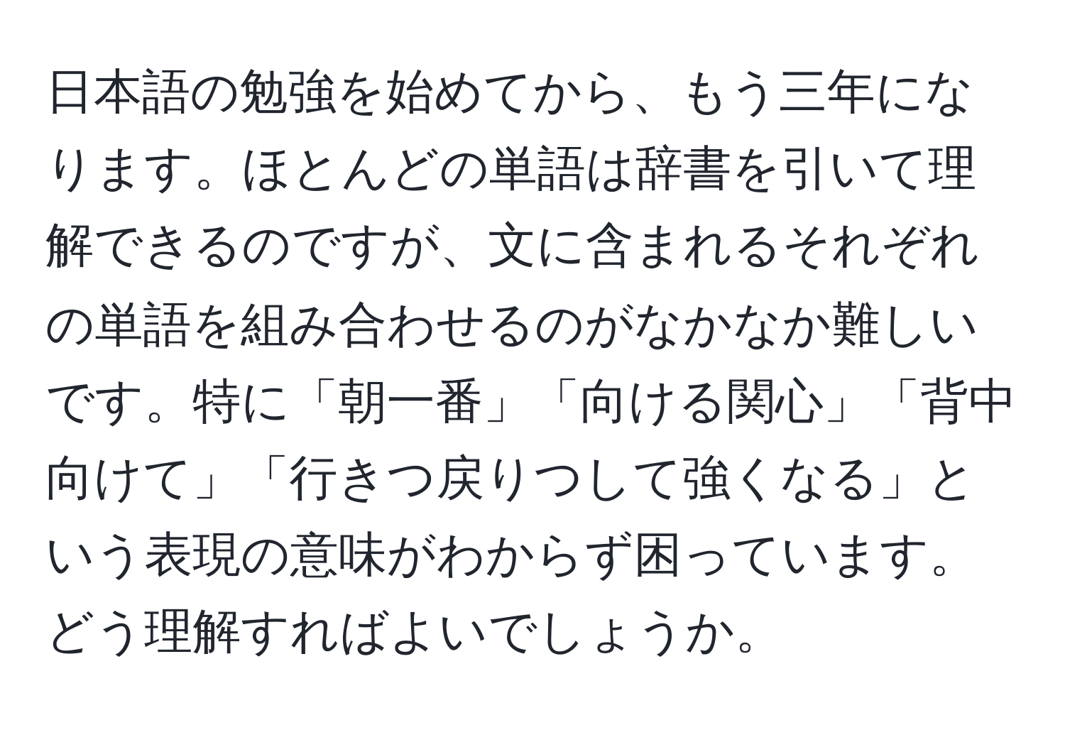 日本語の勉強を始めてから、もう三年になります。ほとんどの単語は辞書を引いて理解できるのですが、文に含まれるそれぞれの単語を組み合わせるのがなかなか難しいです。特に「朝一番」「向ける関心」「背中向けて」「行きつ戻りつして強くなる」という表現の意味がわからず困っています。どう理解すればよいでしょうか。