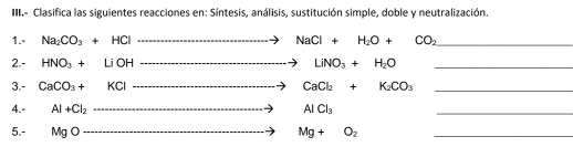 III.- Clasifica las siguientes reacciones en: Síntesis, análisis, sustitución simple, doble y neutralización. 
1.- Na_2CO_3+HCl ...>NaCl+H_2O+CO_2 _ 
2.- HNO_3+LiOH to LiNO_3+H_2O _ 
3.- CaCO_3+KCl to CaCl_2+K_2CO_3 _ 
4.- AI+CI_2 ·s ·s ·s ·s to AlCl_3 _ 
5.- MgO Mg+O_2 _
xto