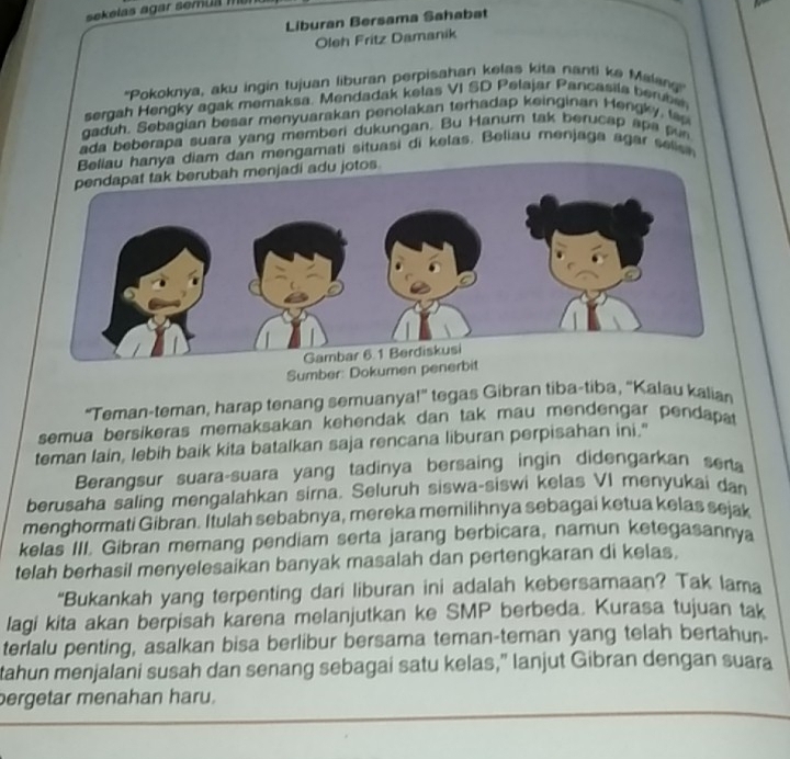 sekelas agar semua m
Liburan Bersama Sahabat
Oleh Fritz Damanik
''Pokoknya, aku ingin tujuan liburan perpisahan kelas kita nanti ke Malag'
sergah Hengky agak memaksa. Mendadak kelas VI SD Pelajar Pancasila berbe
gaduh. Sebagian besar menyuarakan penolakan terhadap keinginan Hengky, to
ada beberapa suara yang memberi dukungan. Bu Hanum tak berucap apa pun
am dan mengamati situasi di kelas. Beliau menjaga agar selin
Sumber: Dokumen penerbit
“Teman-teman, harap tenang semuanya!” tegas Gibran tiba-tiba, “Kalau kalian
semua bersikeras memaksakan kehendak dan tak mau mendengar pendapat
teman lain, lebih baik kita batalkan saja rencana liburan perpisahan ini."
Berangsur suara-suara yang tadinya bersaing ingin didengarkan sena
berusaha saling mengalahkan sirna. Seluruh siswa-siswi kelas VI menyukai dan
menghormati Gibran. Itulah sebabnya, mereka memilihnya sebagai ketua kelas sejak
kelas III. Gibran memang pendiam serta jarang berbicara, namun ketegasannya
telah berhasil menyelesaikan banyak masalah dan pertengkaran di kelas.
“Bukankah yang terpenting dari liburan ini adalah kebersamaan? Tak lama
lagi kita akan berpisah karena melanjutkan ke SMP berbeda. Kurasa tujuan tak
terlalu penting, asalkan bisa berlibur bersama teman-teman yang telah bertahun-
tahun menjalani susah dan senang sebagai satu kelas,” lanjut Gibran dengan suara
pergetar menahan haru.