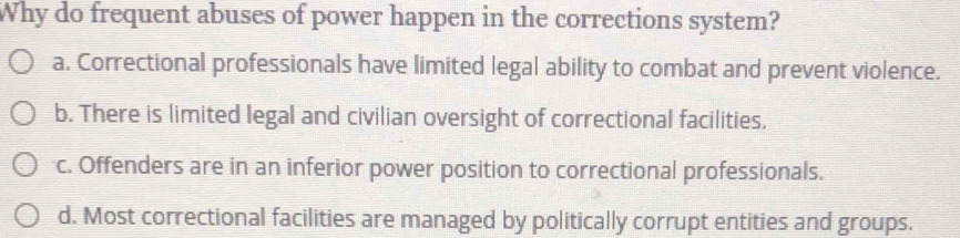 Why do frequent abuses of power happen in the corrections system?
a. Correctional professionals have limited legal ability to combat and prevent violence.
b. There is limited legal and civilian oversight of correctional facilities.
c. Offenders are in an inferior power position to correctional professionals.
d. Most correctional facilities are managed by politically corrupt entities and groups.