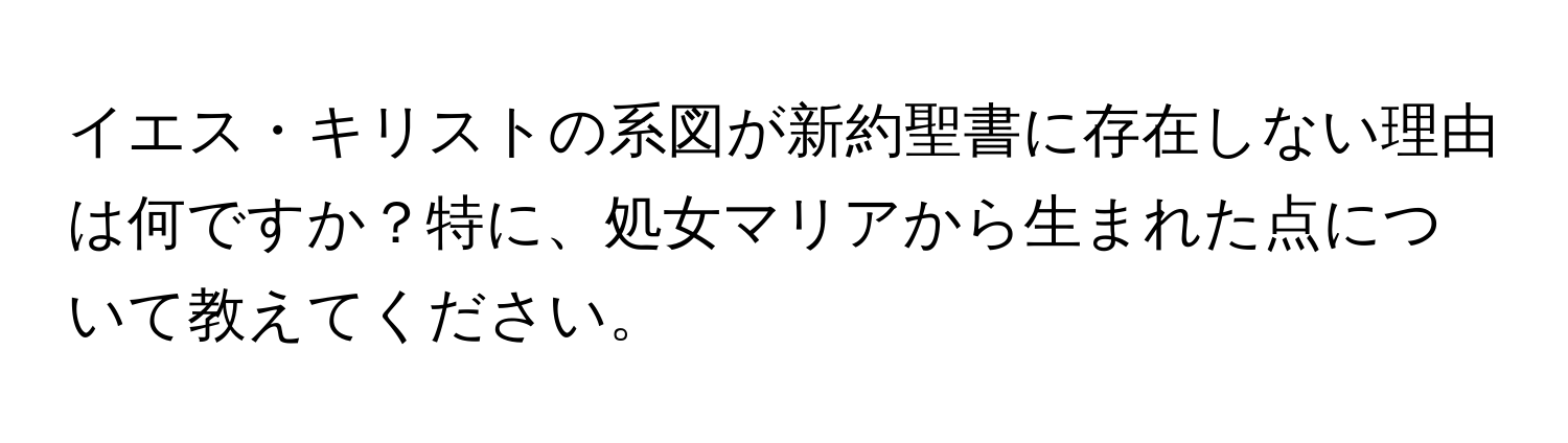 イエス・キリストの系図が新約聖書に存在しない理由は何ですか？特に、処女マリアから生まれた点について教えてください。
