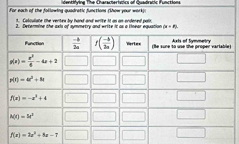 identifying The Characteristics of Quadratic Functions
For each of the following quadratic functions (Show your work):
1. Calculate the vertex by hand and write it as an ordered pair.
2. Determine the axis of symmetry and write it as a linear equation (x=# ).