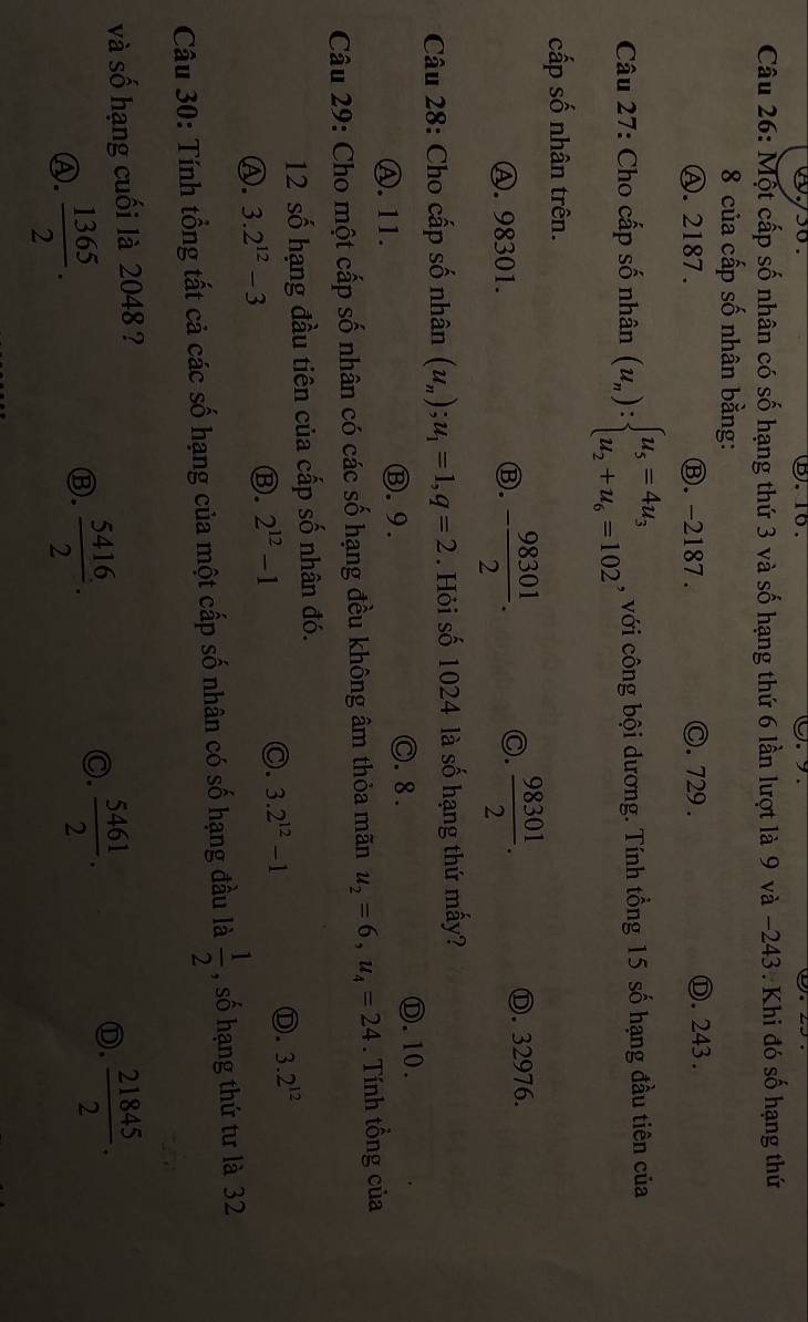 Một cấp số nhân có số hạng thứ 3 và số hạng thứ 6 lần lượt là 9 và −243. Khi đó số hạng thứ
8 của cấp số nhân bằng:
Ⓐ. 2187. Ⓑ. -2187 . ©. 729. Ⓓ. 243.
Câu 27: Cho cấp số nhân (u_n):beginarrayl u_5=4u_3 u_2+u_6=102endarray. , với công bội dương. Tính tổng 15 số hạng đầu tiên của
cấp số nhân trên.
A. 98301. Ⓑ. - 98301/2 . C.  98301/2 . Ⓓ. 32976.
Câu 28: Cho cấp số nhân (u_n); u_1=1, q=2. Hỏi số 1024 là số hạng thứ mấy?
Ⓒ. 8 .
Ⓐ. 11. Ⓑ.9. Ⓓ.10.
Câu 29: Cho một cấp số nhân có các số hạng đều không âm thỏa mãn u_2=6, u_4=24. Tính tồng của
12 số hạng đầu tiên của cấp số nhân đó.
Ⓐ. 3.2^(12)-3
Ⓑ. 2^(12)-1 ○. 3.2^(12)-1 Ⓓ. 3.2^(12)
Câu 30: Tính tổng tất cả các số hạng của một cấp số nhân có số hạng đầu là  1/2  , số hạng thứ tư là 32
và số hạng cuối là 2048 ?
Ⓐ.  1365/2 .
Ⓑ.  5416/2 .
C.  5461/2 . 
Ⓓ.  21845/2 .