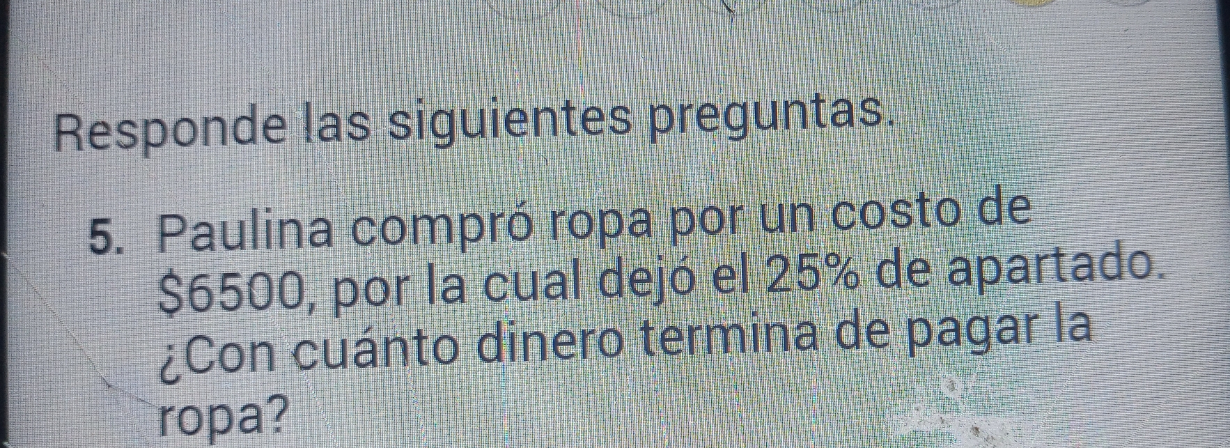 Responde las siguientes preguntas. 
5. Paulina compró ropa por un costo de
$6500, por la cual dejó el 25% de apartado. 
¿Con cuánto dinero termina de pagar la 
ropa?