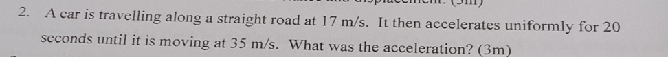 (3m) 
2. A car is travelling along a straight road at 17 m/s. It then accelerates uniformly for 20
seconds until it is moving at 35 m/s. What was the acceleration? (3m)