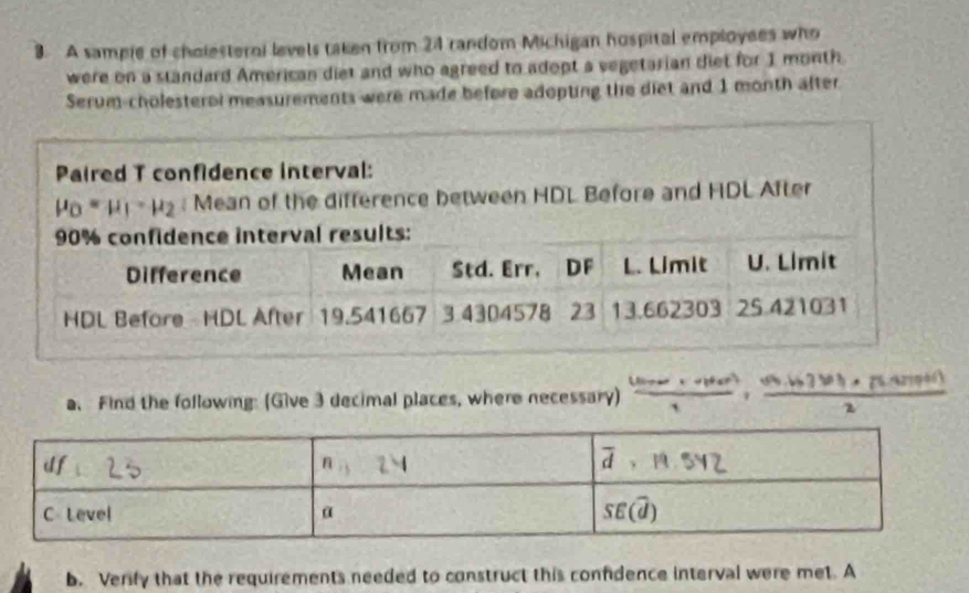 A sampie of cholesternl levels taken from 24 random Michigan hospital employees who
were on a standard American diet and who agreed to adopt a vegetarian diet for 1 month
Serum-cholesterol measurements were made before adopting the diet and 1 month after.
Paired T confidence interval:
mu _0=mu _1· mu _2 : Mean of the difference between HDL Before and HDL After
a. Find the following: (Give 3 decimal places, where necessary)  ((1000,100))/1 ,frac 1, (sqrt(3)· |......61))/2 
b. Verify that the requirements needed to construct this confidence interval were met. A