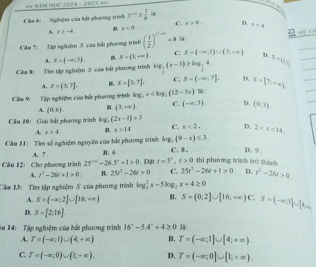 << Năm HọC 2024 - 2025
Câu 6: Nghiệm của bất phương trình  3^(x+2)≥  1/9 la
C. x>0. D.
B. x<0.
A. x≥ -4. x<4.
Hệ TH
Câu 7: Tập nghiệm S của bất phương trình ( 1/2 )^x^2-4x<8</tex> là:
A. S=(-∈fty ;3). B. S=(1;+∈fty ). C. S=(-∈fty ;1)∪ (3;+∈fty )
D. S=(1;3)
Câu 8: Tìm tập nghiệm S của bất phương trình log _ 1/2 (x-3)≥ log _ 1/2 4.
C. S=(-∈fty ;7].
A. S=(3;7].
B. S=[3;7]. D. S=[7;+∈fty ).
Câu 9: Tập nghiệm của bất phương trình log _2x là:
A. (0;6).
B. (3;+∈fty ).
C. (-∈fty ;3). D. (0;3).
Câu 10: Giải bất phương trình log _3(2x-1)>3
C. x<2.
A. x>4.
B. x>14 D. 2
Câu 11:  Tìm số nghiệm nguyên của bất phương trình log _2(9-x)≤ 3.
A. 7 .
B. 6 . C. 8 . D. 9 .
Câu 12: Cho phương trình 25^(x+1)-26.5^x+1>0. Đặt t=5^x,t>0 thì phương trình trở thành
A. t^2-26t+1>0. B. 25t^2-26t>0. C. 25t^2-26t+1>0. D. t^2-26t>0.
Câu 13: Tìm tập nghiệm S của phương trình log _2^(2x-5log _2)x+4≥ 0
B.
A. S=(-∈fty ;2]∪ [16;+∈fty ) S=(0;2]∪ [16;+∈fty ) C. S=(-∈fty ;1]∪ [4;+∈fty )
D. S=[2;16].
Âu 14: Tập nghiệm của bất phương trình 16^x-5.4^x+4≥ 0 là:
A. T=(-∈fty ;1)∪ (4;+∈fty ) B. T=(-∈fty ;1]∪ [4;+∈fty ).
C. T=(-∈fty ;0)∪ (1;+∈fty ). D. T=(-∈fty ;0]∪ [1;+∈fty ).