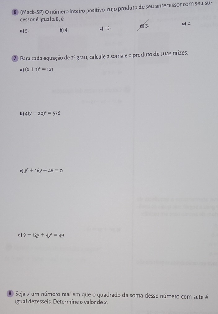 6 (Mack-SP) O número inteiro positivo, cujo produto de seu antecessor com seu su-
cessor é igual a 8, é
a) 5. b) 4. c) -3. d) 3. e) 2.
⑦ Para cada equação de 2^(_ circ)g grau, calcule a soma e o produto de suas raízes.
a) (x+1)^2=121
b) 4(y-20)^2=576
c) y^2+16y+48=0
d) 9-12y+4y^2=49
Seja x um número real em que o quadrado da soma desse número com sete é
igual dezesseis. Determine o valor de x.