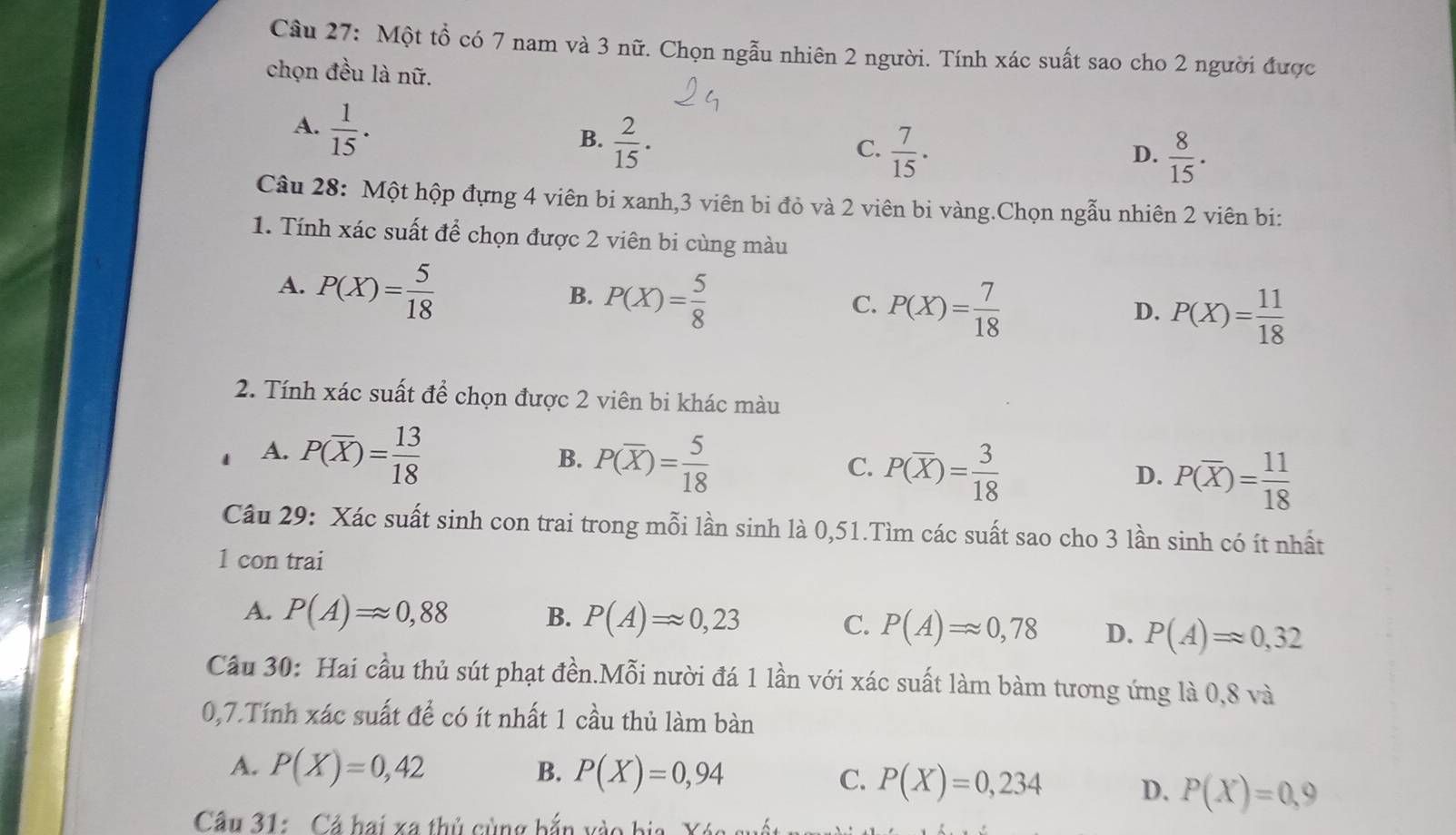 Một tổ có 7 nam và 3 nữ. Chọn ngẫu nhiên 2 người. Tính xác suất sao cho 2 người được
chọn đều là nữ.
A.  1/15 ·
B.  2/15 .
C.  7/15 .  8/15 .
D.
Câu 28: Một hộp đựng 4 viên bi xanh,3 viên bi đỏ và 2 viên bi vàng.Chọn ngẫu nhiên 2 viên bi:
1. Tính xác suất để chọn được 2 viên bi cùng màu
A. P(X)= 5/18 
B. P(X)= 5/8 
C. P(X)= 7/18 
D. P(X)= 11/18 
2. Tính xác suất để chọn được 2 viên bi khác màu
A. P(overline X)= 13/18 
B. P(overline X)= 5/18 
C. P(overline X)= 3/18 
D. P(overline X)= 11/18 
Câu 29: Xác suất sinh con trai trong mỗi lần sinh là 0,51.Tìm các suất sao cho 3 lần sinh có ít nhất
1 con trai
A. P(A)=approx 0,88 B. P(A)=0,23 C. P(A)=0,78 D. P(A)=0,32
Câu 30: Hai cầu thủ sút phạt đền.Mỗi nười đá 1 lần với xác suất làm bàm tương ứng là 0,8 và
0,7.Tính xác suất để có ít nhất 1 cầu thủ làm bàn
A. P(X)=0,42 B. P(X)=0,94 C. P(X)=0,234 D. P(X)=0,9
Câu 31:  Cả hai xa thủ cùng bắn vào bia, Xác