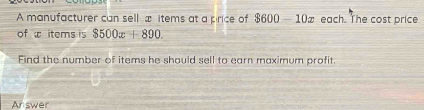 A manufacturer can sell x items at a price of $600-10x each. The cost price 
of x items is $500x+890. 
Find the number of items he should sell to earn maximum profit. 
Answer