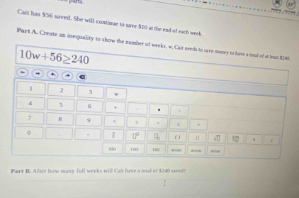 Cait has $56 saved. She will continue to save $10 at the end of each week. 
Part A. Create an inequality to show the number of weeks, w. Cait needs to save money to have a total of at least $240.
10w+56≥ 240
1 2 3 w
4 5 6 + , 4
7 8 9 s = 2 > 
0 
□^(□) ( ) 1 sqrt(□ ) s 1 1 
sān cas tan arcuón arcron @ (lan 
Part B. After how many full weeks will Cait have a total of $240 saved?