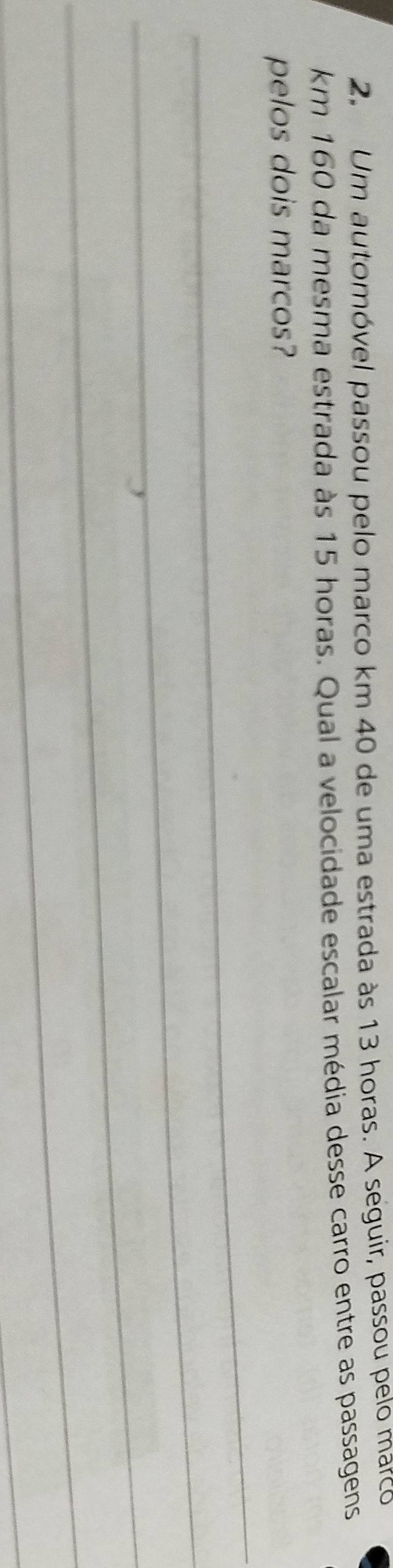 Um automóvel passou pelo marco km 40 de uma estrada às 13 horas. A seguir, passou pelo marco
km 160 da mesma estrada às 15 horas. Qual a velocidade escalar média desse carro entre as passagens 
_ 
pelos dois marcos? 
_ 
_ 
_ 
_