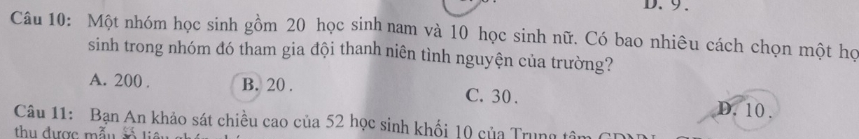 9.
Câu 10: Một nhóm học sinh gồm 20 học sinh nam và 10 học sinh nữ. Có bao nhiêu cách chọn một họ
sinh trong nhóm đó tham gia đội thanh niên tình nguyện của trường?
A. 200. B. 20. C. 30.
D. 10.
Câu 11: Bạn An khảo sát chiều cao của 52 học sinh khối 10 của Trung tâm 6
thu được mẫu s