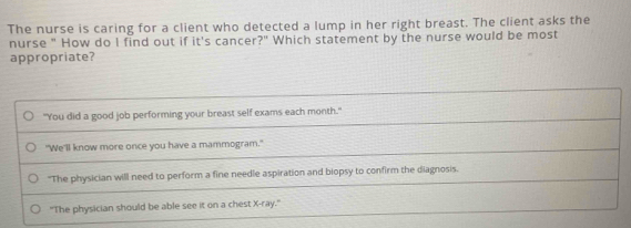 The nurse is caring for a client who detected a lump in her right breast. The client asks the
nurse " How do I find out if it's cancer?" Which statement by the nurse would be most
appropriate?
"You did a good job performing your breast self exams each month."
"We'll know more once you have a mammogram."
"The physician will need to perform a fine needle aspiration and biopsy to confirm the diagnosis.
"The physician should be able see it on a chest X -ray."