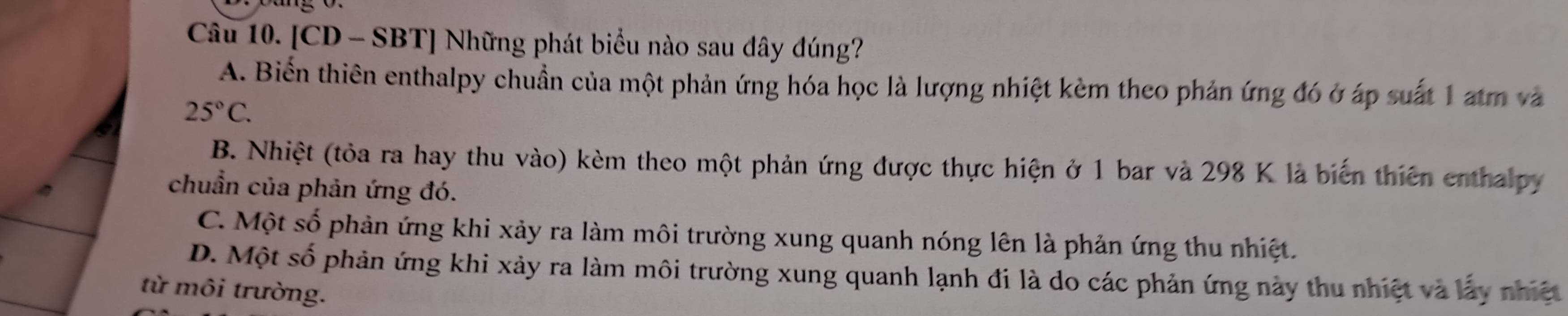 [CD - SBT] Những phát biểu nào sau dây đúng?
A. Biển thiên enthalpy chuẩn của một phản ứng hóa học là lượng nhiệt kèm theo phản ứng đó ở áp suất 1 atm và
25°C.
B. Nhiệt (tỏa ra hay thu vào) kèm theo một phản ứng được thực hiện ở 1 bar và 298 K là biến thiên enthalpy
chuẩn của phản ứng đó.
C. Một số phản ứng khi xảy ra làm môi trường xung quanh nóng lên là phản ứng thu nhiệt.
D. Một số phản ứng khi xảy ra làm môi trường xung quanh lạnh đi là do các phản ứng này thu nhiệt và lấy nhiệt
từ môi trường.