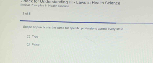 Check for Understanding III - Laws in Health Science
Ethical Principles in Health Science
2 of 5
Scope of practice is the same for specific professions across every state.
True
False