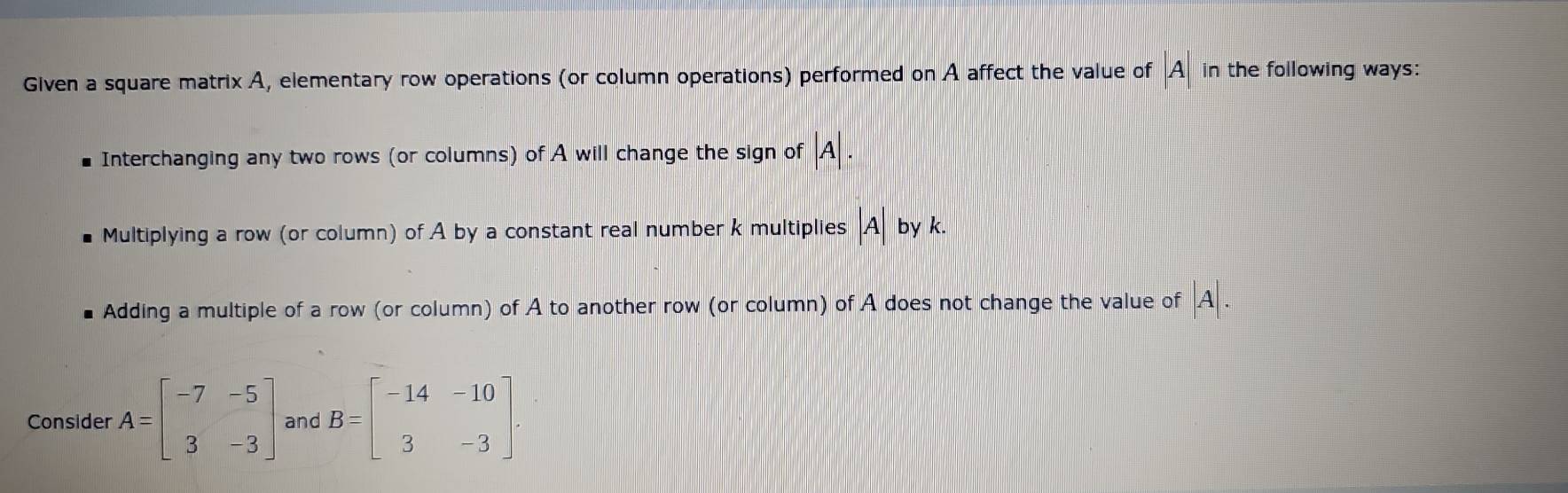 Given a square matrix A, elementary row operations (or column operations) performed on A affect the value of A in the following ways:
Interchanging any two rows (or columns) of A will change the sign of A
Multiplying a row (or column) of A by a constant real number k multiplies |A by k.
Adding a multiple of a row (or column) of A to another row (or column) of A does not change the value of |A|. 
Consider A=beginbmatrix -7&-5 3&-3endbmatrix and B=beginbmatrix -14&-10 3&-3endbmatrix.