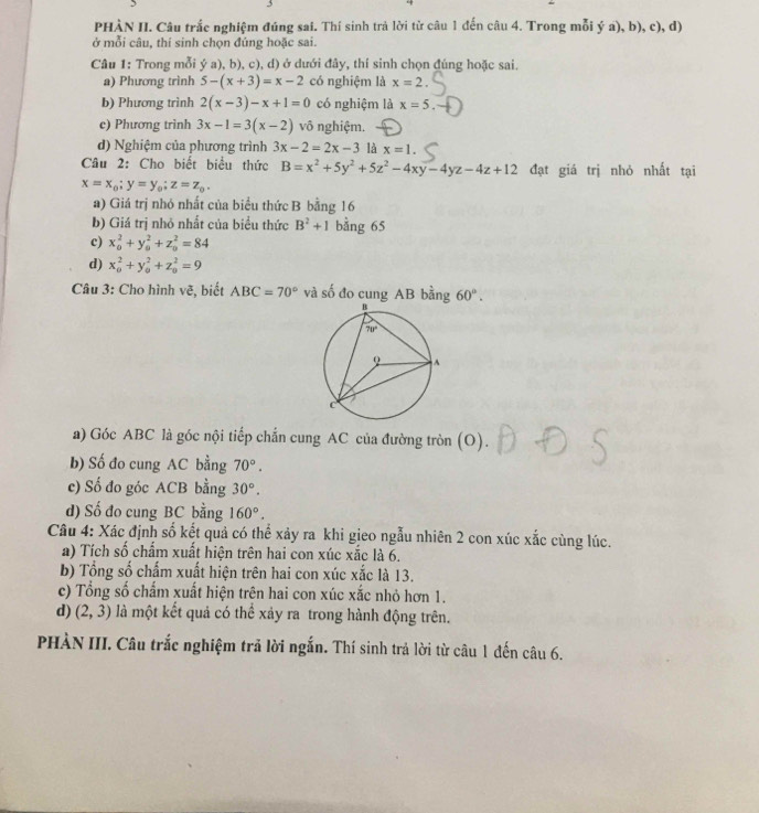 PHÀN II. Câu trắc nghiệm đúng sai. Thí sinh trả lời từ câu 1 đến câu 4. Trong mỗi ý a), b), c), d)
ở mỗi câu, thí sinh chọn đúng hoặc sai.
Câu 1: Trong mỗi ý a), b), c), d) ở dưới đây, thí sinh chọn đúng hoặc sai.
a) Phương trình 5-(x+3)=x-2 có nghiệm là x=2.
b) Phương trình 2(x-3)-x+1=0 có nghiệm là x=5.
c) Phương trinh 3x-1=3(x-2) vô nghiệm.
d) Nghiệm của phương trình 3x-2=2x-3 là x=1.
Câu 2: Cho biết biểu thức B=x^2+5y^2+5z^2-4xy-4yz-4z+12 đạt giá trị nhỏ nhất tại
x=x_0;y=y_0;z=z_0.
a) Giá trị nhó nhất của biểu thức B bằng 16
b) Giá trị nhỏ nhất của biểu thức B^2+1 bằng 65
c) x_0^(2+y_0^2+z_0^2=84
d) x_0^2+y_0^2+z_0^2=9
Câu 3: Cho hình vẽ, biết ABC=70^circ) và số đo cung AB bằng 60°.
a) Góc ABC là góc nội tiếp chắn cung AC của đường tròn (O).
b) Số đo cung AC bằng 70°.
c) Số đo góc ACB bằng 30°.
d) Số đo cung BC bằng 160°.
Câu 4: Xác định số kết quả có thể xảy ra khi gieo ngẫu nhiên 2 con xúc xắc cùng lúc.
a) Tích số chẩm xuất hiện trên hai con xúc xắc là 6.
b) Tổng số chấm xuất hiện trên hai con xúc xắc là 13.
c) Tổng số chấm xuất hiện trên hai con xúc xắc nhỏ hơn 1.
d) (2,3) là một kết quả có thể xảy ra trong hành động trên.
PHÀN III. Câu trắc nghiệm trả lời ngắn. Thí sinh trả lời từ câu 1 đến câu 6.