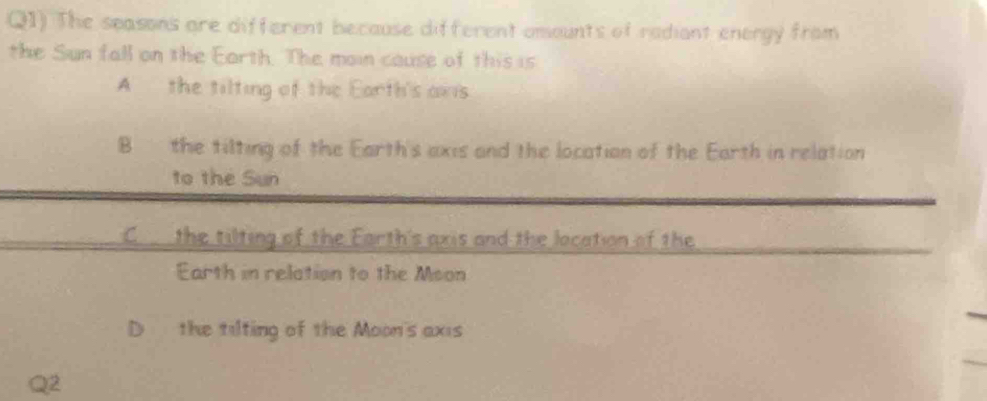 Q1) The seasons are different because different amounts of radiant energy from
the Sun fall on the Earth. The moin cause of this is
A the tilting of the Earth's aws
B the tilting of the Earth's axis and the location of the Earth in relation
to the Sun
C the tilting of the Earth's axis and the location of the
Earth in relation to the Mson
D the tilting of the Moon's axis
2