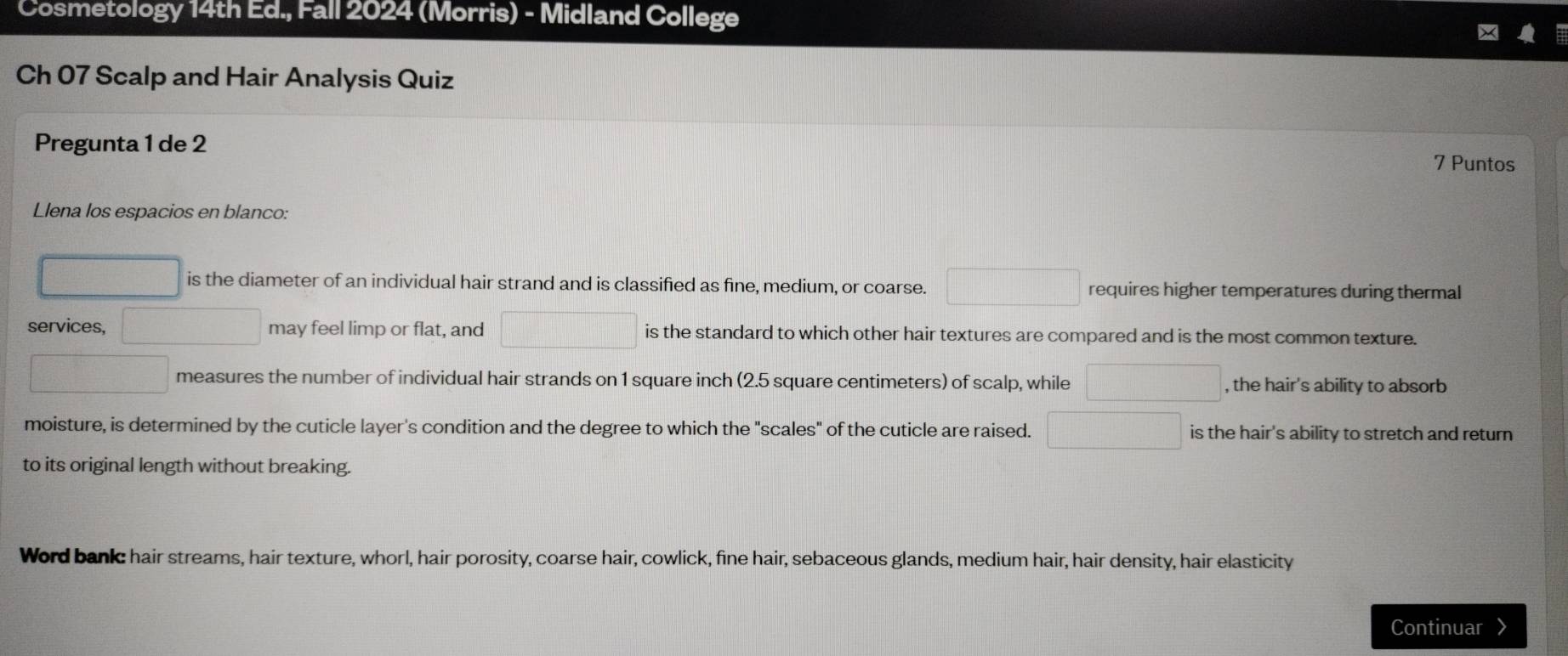 Cosmetology 14th Ed., Fall 2024 (Morris) - Midland College
Ch 07 Scalp and Hair Analysis Quiz
Pregunta 1 de 2
7 Puntos
Llena los espacios en blanco:
□ □ is the diameter of an individual hair strand and is classified as fine, medium, or coarse. □ requires higher temperatures during thermal
services, frac (□)°-frac 1 □ may feel limp or flat, and □ is the standard to which other hair textures are compared and is the most common texture.
□ measures the number of individual hair strands on 1 square inch (2.5 square centimeters) of scalp, while □ , the hair's ability to absorb
moisture, is determined by the cuticle layer's condition and the degree to which the "scales" of the cuticle are raised. □ is the hair's ability to stretch and return
to its original length without breaking.
Word bankc hair streams, hair texture, whorl, hair porosity, coarse hair, cowlick, fine hair, sebaceous glands, medium hair, hair density, hair elasticity
Continuar 》