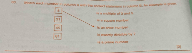 Match each number in column A with the correct statement in column B. An example is given
8
is a multiple of 3 and 5.
31
is a square number.
45 is an even number.
81 is exactly divisible by 7
is a prime number
[3]