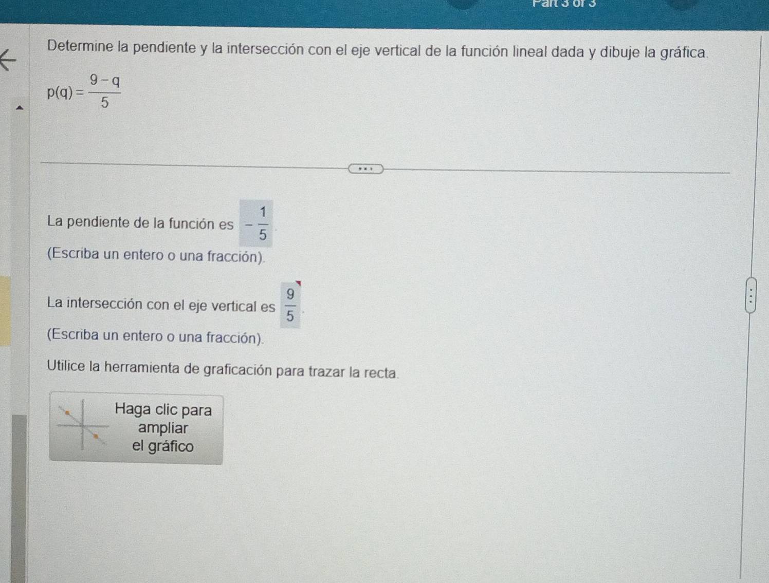 Farsor 
Determine la pendiente y la intersección con el eje vertical de la función lineal dada y dibuje la gráfica.
p(q)= (9-q)/5 
La pendiente de la función es - 1/5 
(Escriba un entero o una fracción). 
La intersección con el eje vertical es  9/5 . 
(Escriba un entero o una fracción). 
Utilice la herramienta de graficación para trazar la recta. 
Haga clic para 
ampliar 
el gráfico