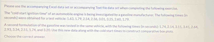 Please use the accompanying Excel data set or accompanying Text file data set when completing the following exercise. 
The "cold start ignition time" of an automobile engine is being investigated by a gasoline manufacturer. The following times (in
seconds) were obtained for a test vehicle: 1.63, 1.79, 2.54, 2.36, 3.01, 3.25, 2.60, 1.79. 
A second formulation of the gasoline was tested in the same vehicle, with the following times (in seconds): 1.74, 2.14, 3.11, 3.41, 2.64,
2.93, 3.34, 2.51, 1.74, and 3.20. Use this new data along with the cold start times to construct comparative box plots. 
Choose the correct answer.