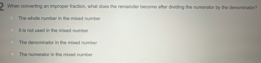 When converting an improper fraction, what does the remainder become after dividing the numerator by the denominator?
The whole number in the mixed number
It is not used in the mixed number
The denominator in the mixed number
The numerator in the mixed number